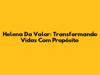 Helena Da Valor: Transformando Vidas Com Propósito