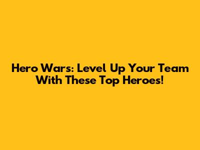 Hero Wars: Level Up Your Team With These Top Heroes!