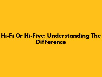 Hi-Fi Or Hi-Five: Understanding The Difference