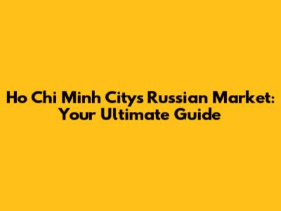 Ho Chi Minh City's Russian Market: Your Ultimate Guide