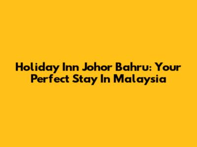 Holiday Inn Johor Bahru: Your Perfect Stay In Malaysia
