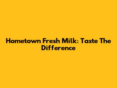 Hometown Fresh Milk: Taste The Difference