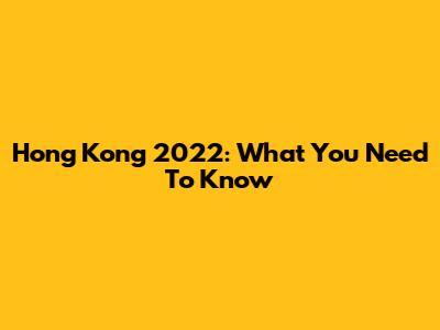 Hong Kong 2022: What You Need To Know