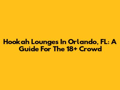 Hookah Lounges In Orlando, FL: A Guide For The 18+ Crowd