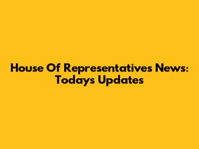 House Of Representatives News: Today's Updates
