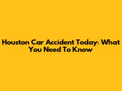Houston Car Accident Today: What You Need To Know