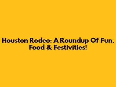 Houston Rodeo: A Roundup Of Fun, Food & Festivities!