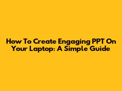 How To Create Engaging PPT On Your Laptop: A Simple Guide