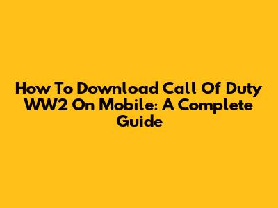 How To Download Call Of Duty WW2 On Mobile: A Complete Guide