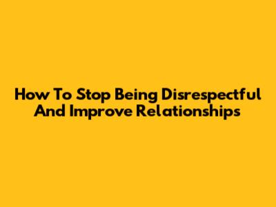 How To Stop Being Disrespectful And Improve Relationships