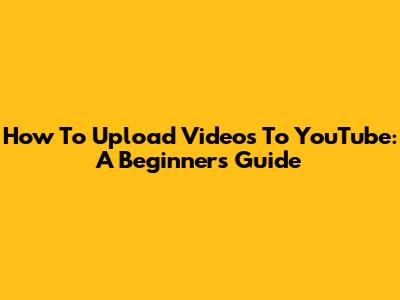 How To Upload Videos To YouTube: A Beginner's Guide