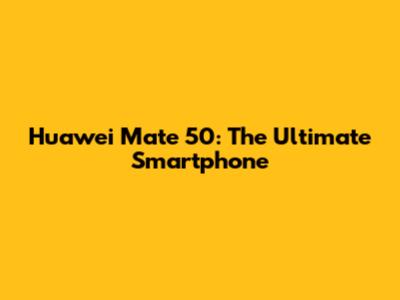Huawei Mate 50: The Ultimate Smartphone