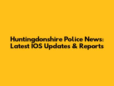 Huntingdonshire Police News: Latest IOS Updates & Reports