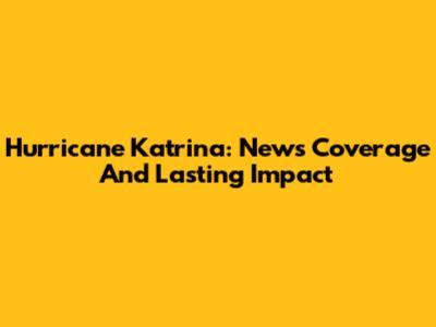 Hurricane Katrina: News Coverage And Lasting Impact