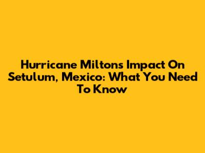 Hurricane Milton's Impact On Setulum, Mexico: What You Need To Know