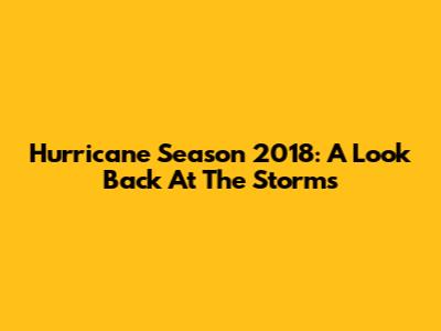 Hurricane Season 2018: A Look Back At The Storms