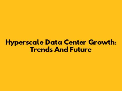 Hyperscale Data Center Growth: Trends And Future