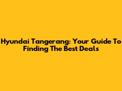 Hyundai Tangerang: Your Guide To Finding The Best Deals