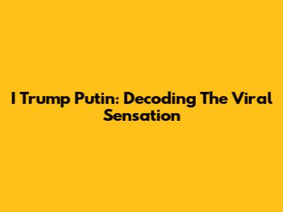 I Trump Putin: Decoding The Viral Sensation
