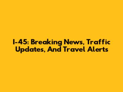 I-45: Breaking News, Traffic Updates, And Travel Alerts