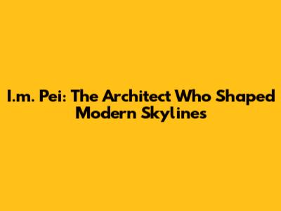I.m. Pei: The Architect Who Shaped Modern Skylines