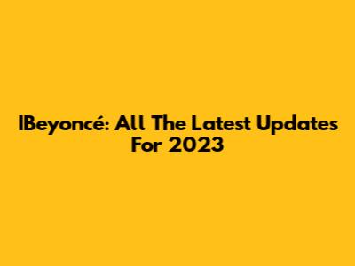IBeyoncé: All The Latest Updates For 2023