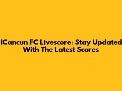 ICancun FC Livescore: Stay Updated With The Latest Scores
