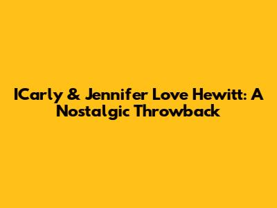 ICarly & Jennifer Love Hewitt: A Nostalgic Throwback
