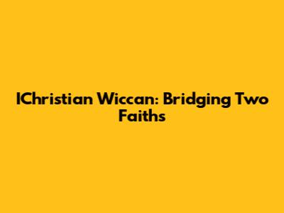 IChristian Wiccan: Bridging Two Faiths