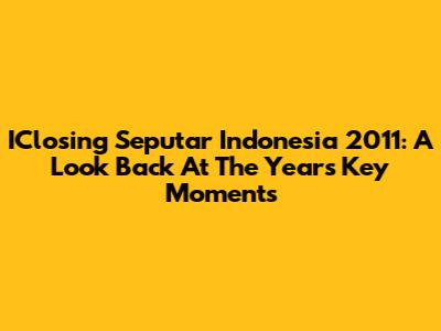 IClosing Seputar Indonesia 2011: A Look Back At The Year's Key Moments