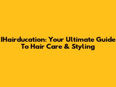IHairducation: Your Ultimate Guide To Hair Care & Styling