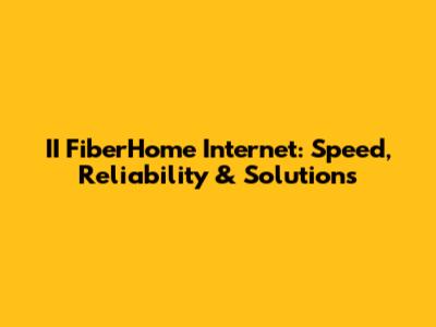 II FiberHome Internet: Speed, Reliability & Solutions