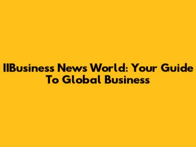 IIBusiness News World: Your Guide To Global Business