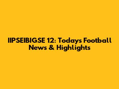 IIPSEIBIGSE 12: Today's Football News & Highlights