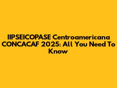 IIPSEICOPASE Centroamericana CONCACAF 2025: All You Need To Know