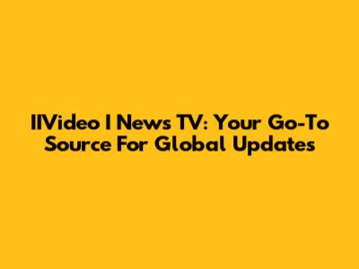 IIVideo I News TV: Your Go-To Source For Global Updates