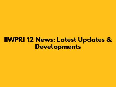 IIWPRI 12 News: Latest Updates & Developments