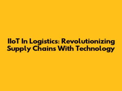 IIoT In Logistics: Revolutionizing Supply Chains With Technology