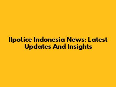IIpolice Indonesia News: Latest Updates And Insights