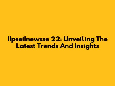IIpseiInewsse 22: Unveiling The Latest Trends And Insights