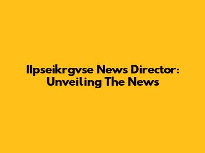 IIpseikrgvse News Director: Unveiling The News