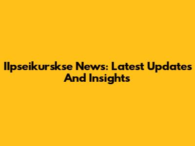 IIpseikurskse News: Latest Updates And Insights