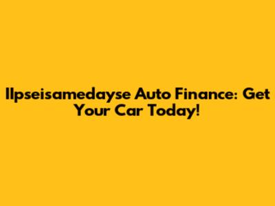 IIpseisamedayse Auto Finance: Get Your Car Today!