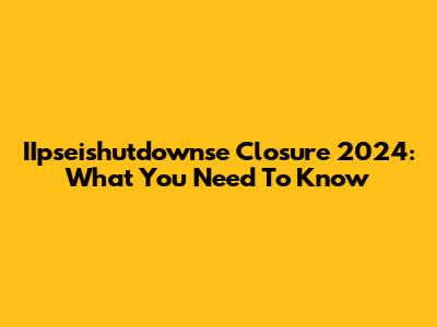 IIpseishutdownse Closure 2024: What You Need To Know