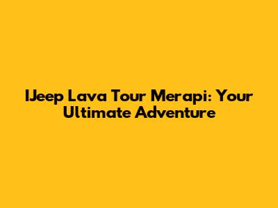 IJeep Lava Tour Merapi: Your Ultimate Adventure