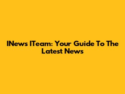 INews ITeam: Your Guide To The Latest News