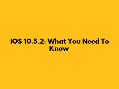 IOS 10.5.2: What You Need To Know