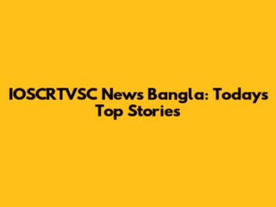 IOSCRTVSC News Bangla: Today's Top Stories
