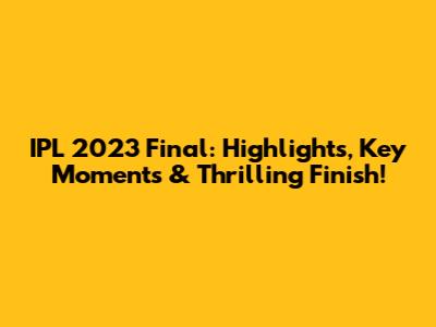 IPL 2023 Final: Highlights, Key Moments & Thrilling Finish!