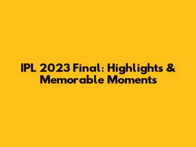 IPL 2023 Final: Highlights & Memorable Moments